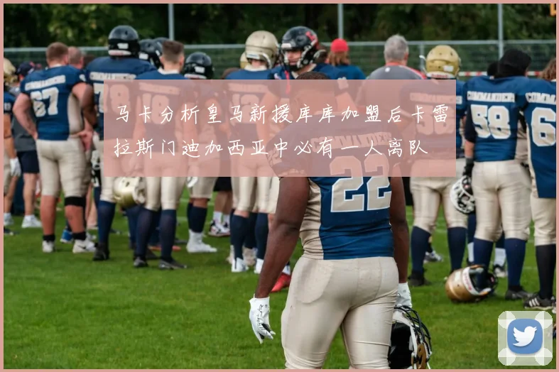 马卡分析皇马新援库库加盟后卡雷拉斯门迪加西亚中必有一人离队
