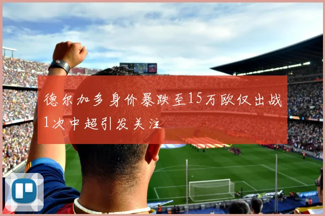 德尔加多身价暴跌至15万欧仅出战1次中超引发关注