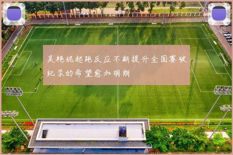 吴艳妮起跑反应不断提升全国赛破纪录的希望愈加明朗