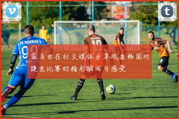 亚马尔在社交媒体分享观看韩国对捷克比赛的精彩瞬间与感受