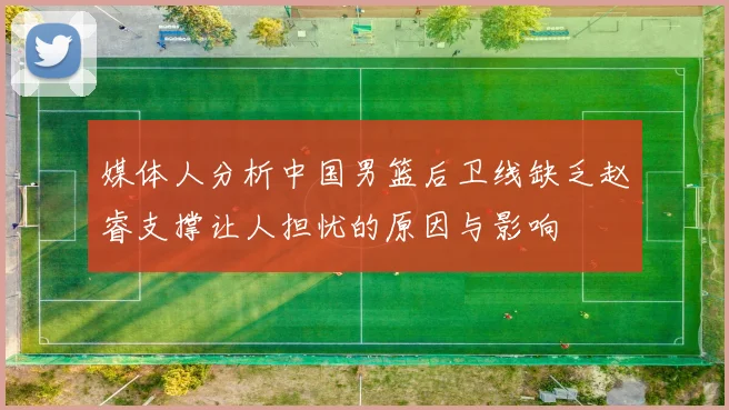媒体人分析中国男篮后卫线缺乏赵睿支撑让人担忧的原因与影响