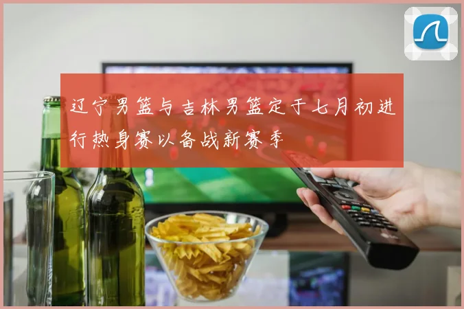 辽宁男篮与吉林男篮定于七月初进行热身赛以备战新赛季