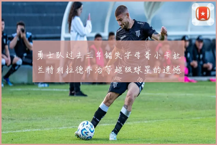 勇士队过去三年错失字母哥小卡杜兰特利拉德乔治等超级球星的遗憾回顾