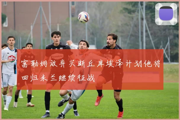 富勒姆放弃买断丘库埃泽计划他将回归米兰继续征战