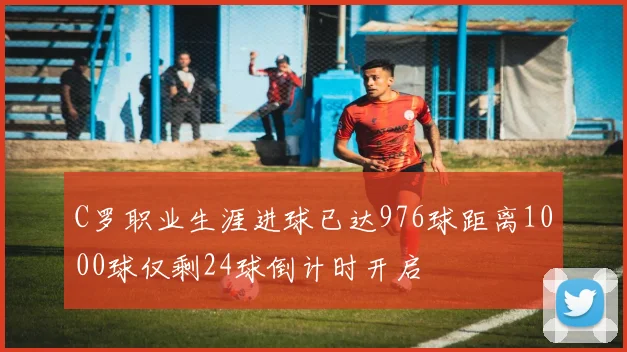 C罗职业生涯进球已达976球距离1000球仅剩24球倒计时开启