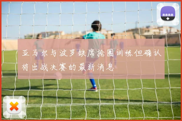 亚马尔与波罗缺席抢圈训练但确认将出战决赛的最新消息
