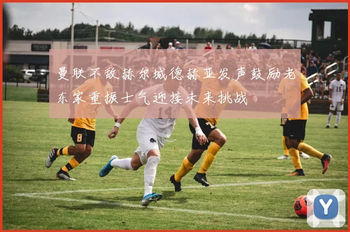 曼联不敌赫尔城德赫亚发声鼓励老东家重振士气迎接未来挑战