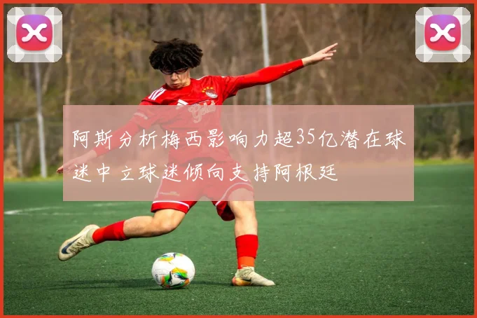 阿斯分析梅西影响力超35亿潜在球迷中立球迷倾向支持阿根廷