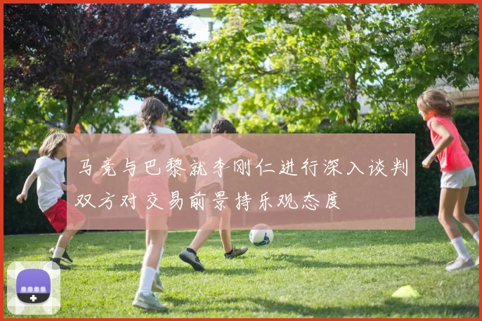 马竞与巴黎就李刚仁进行深入谈判双方对交易前景持乐观态度